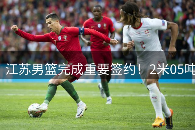 江苏男篮完成重要签约！2米05吨位型内线正式加盟，曾单场砍22+10